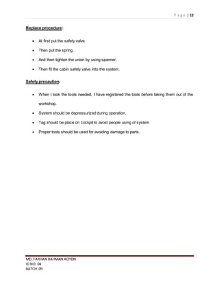 P a g e | 12
MD. FARHAN RAHMAN AOYON
ID NO: 04
BATCH: 09
Replace procedure:
 At first put the safety valve.
 Then put the spring.
 And then tighten the union by using spanner.
 Then fit the cabin safety valve into the system.
Safety precaution:
 When I took the tools needed, I have registered the tools before taking them out of the
workshop.
 System should be depressurized during operation.
 Tag should be place on cockpit to avoid people using of system
 Proper tools should be used for avoiding damage to parts.
 