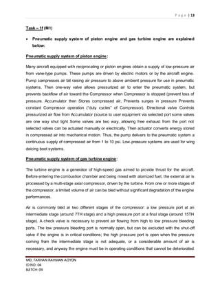 P a g e | 13
MD. FARHAN RAHMAN AOYON
ID NO: 04
BATCH: 09
Task – 1f (M1)
 Pneumatic supply system of piston engine and gas turbine engine are explained
below:
Pneumatic supply system of piston engine:
Many aircraft equipped with reciprocating or piston engines obtain a supply of low-pressure air
from vane-type pumps. These pumps are driven by electric motors or by the aircraft engine.
Pump compresses air tat raising air pressure to above ambient pressure for use in pneumatic
systems. Then one-way valve allows pressurized air to enter the pneumatic system, but
prevents backflow of air toward the Compressor when Compressor is stopped (prevent loss of
pressure. Accumulator then Stores compressed air, Prevents surges in pressure Prevents
constant Compressor operation (“duty cycles” of Compressor). Directional valve Controls
pressurized air flow from Accumulator (source to user equipment via selected port some valves
are one way shut tight Some valves are two way, allowing free exhaust from the port not
selected valves can be actuated manually or electrically. Then actuator converts energy stored
in compressed air into mechanical motion. Thus, the pump delivers to the pneumatic system a
continuous supply of compressed air from 1 to 10 psi. Low-pressure systems are used for wing
deicing boot systems.
Pneumatic supply system of gas turbine engine:
The turbine engine is a generator of high-speed gas aimed to provide thrust for the aircraft.
Before entering the combustion chamber and being mixed with atomized fuel, the external air is
processed by a multi-stage axial compressor, driven by the turbine. From one or more stages of
the compressor, a limited volume of air can be bled without significant degradation of the engine
performances.
Air is commonly bled at two different stages of the compressor: a low pressure port at an
intermediate stage (around 7TH stage) and a high pressure port at a final stage (around 15TH
stage). A check valve is necessary to prevent air flowing from high to low pressure bleeding
ports. The low pressure bleeding port is normally open, but can be excluded with the shut-off
valve if the engine is in critical conditions; the high pressure port is open when the pressure
coming from the intermediate stage is not adequate, or a considerable amount of air is
necessary, and anyway the engine must be in operating conditions that cannot be deteriorated
 
