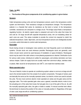 P a g e | 16
MD. FARHAN RAHMAN AOYON
ID NO: 04
BATCH: 09
Task – 1g (M2)
 The function of the given components of air conditioning system is given below:
Sensors:
Cabin temperature pickup units and duct temperature sensors used in the temperature control
system are thermistors. Their resistance changes as temperature changes. The temperature
selector is a rheostat that varies its resistance as the knob is turned. In the temperature
controller, resistances are compared in a bridge circuit. The bridge output feeds a temperature
regulating function. An electric signal output is prepared and sent to the valve that mixes hot
and cold air. On large aircraft with separate temperature zones, trim air modulating valves for
each zone are used. The valves modulate to provide the correct mix required to match the
selected temperature. Cabin, flight deck, and duct temperature sensors are strategically located
to provide useful information to control cabin temperature.
Duct stats:
Ducts having circular or rectangular cross sections are most frequently used in air distribution
systems. Circular ducts are used wherever possible. Rectangular ducts are generally used
where circular ducts cannot be used because of installation or space limitations. Rectangular
ducts may be used in the cabin where a more pleasing appearance is desired. Distribution ducts
for various cabin zones, individual air outlets for passengers, and window demisters can have
various shapes. Cabin air supply ducts are usually made from aluminium alloys, stainless steel,
or plastic. Main ducts for air temperatures over 200
0
C. are made from stainless steel.
Motor operated valve:
The use of electric motors to operate air conditioning system valves is common on large aircraft
due to the remote location from the cockpit of air system components. The types of valves used
are basically the same as the manually operated valves, but electric motors are used to actuate
the units. The two most common electric motor operated air valves are the gate valve and the
plug-type valve. The motor-operated gate valve uses a geared, reversible electric motor to turn
the actuating arm of the valve that moves the fuel gate into or out of the path of the air. As with
the manually operated gate valve, the gate or blade is sealed. A manual override lever allows
the technician to observe the position of the valve or manually position it. Regardless of the type
of valve used, large aircraft air conditioning systems.
 