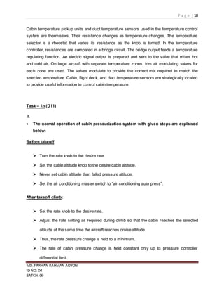 P a g e | 18
MD. FARHAN RAHMAN AOYON
ID NO: 04
BATCH: 09
Cabin temperature pickup units and duct temperature sensors used in the temperature control
system are thermistors. Their resistance changes as temperature changes. The temperature
selector is a rheostat that varies its resistance as the knob is turned. In the temperature
controller, resistances are compared in a bridge circuit. The bridge output feeds a temperature
regulating function. An electric signal output is prepared and sent to the valve that mixes hot
and cold air. On large aircraft with separate temperature zones, trim air modulating valves for
each zone are used. The valves modulate to provide the correct mix required to match the
selected temperature. Cabin, flight deck, and duct temperature sensors are strategically located
to provide useful information to control cabin temperature.
Task – 1h (D11)
I.
 The normal operation of cabin pressurization system with given steps are explained
below:
Before takeoff:
 Turn the rate knob to the desire rate.
 Set the cabin altitude knob to the desire cabin altitude.
 Never set cabin altitude than failed pressure altitude.
 Set the air conditioning master switch to “air conditioning auto press”.
After takeoff climb:
 Set the rate knob to the desire rate.
 Adjust the rate setting as required during climb so that the cabin reaches the selected
altitude at the same time the aircraft reaches cruise altitude.
 Thus, the rate pressure change is held to a minimum.
 The rate of cabin pressure change is held constant only up to pressure controller
differential limit.
 
