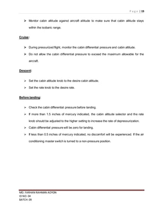 P a g e | 19
MD. FARHAN RAHMAN AOYON
ID NO: 04
BATCH: 09
 Monitor cabin altitude against aircraft altitude to make sure that cabin altitude stays
within the isobaric range.
Cruise:
 During pressurized flight, monitor the cabin differential pressure and cabin altitude.
 Do not allow the cabin differential pressure to exceed the maximum allowable for the
aircraft.
Descent:
 Set the cabin altitude knob to the desire cabin altitude.
 Set the rate knob to the desire rate.
Before landing:
 Check the cabin differential pressure before landing.
 If more than 1.5 inches of mercury indicated, the cabin altitude selector and the rate
knob should be adjusted to the higher setting to increase the rate of depressurization.
 Cabin differential pressure will be zero for landing.
 If less than 0.5 inches of mercury indicated, no discomfort will be experienced. If the air
conditioning master switch is turned to a non-pressure position.
 