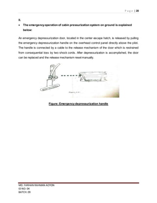 P a g e | 20
MD. FARHAN RAHMAN AOYON
ID NO: 04
BATCH: 09
II.
 The emergencyoperation of cabin pressurization system on ground is explained
below:
An emergency depressurization door, located in the center escape hatch, is released by pulling
the emergency depressurization handle on the overhead control panel directly above the pilot.
The handle is connected by a cable to the release mechanism of the door which is restrained
from consequential loss by two shock cords. After depressurization is accomplished, the door
can be replaced and the release mechanism reset manually.
Figure: Emergency depressurization handle
 