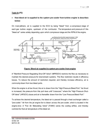 P a g e | 3
MD. FARHAN RAHMAN AOYON
ID NO: 04
BATCH: 09
Task-1b (P2)
 How bleed air is supplied to the system pre-cooler from turbine engine is describes
below:
On most jetliners, air is supplied to the ECS by being "bleed" from a compressor stage of
each gas turbine engine, upstream of the combustor. The temperature and pressure of this
"bleed air" varies widely depending upon which compressor stage and the RPM of the engine.
Figure: Bleed air supplied to system pre-cooler from engine
A "Manifold Pressure Regulating Shut-Off Valve" (MPRSOV) restricts the flow as necessary to
maintain the desired pressure for downstream systems. This flow restriction results in efficiency
losses. To reduce the amount of restriction required, and thereby increase efficiency, air is
commonly drawn from two bleed ports.
When the engine is at low thrust, the air is drawn from the "High Pressure Bleed Port." As thrust
is increased, the pressure from this port rises until "crossover," where the "High Pressure Shut-
Off Valve" (HPSOV) closes and air is thereafter drawn from the "Low Pressure Bleed Port."
To achieve the desired temperature, the bleed-air is passed through a heat exchanger called a
"pre-cooler." Air from the jet engine fan is blown across the pre-cooler, which is located in the
engine strut. A "Fan Air Modulating Valve" (FAMV) varies the cooling airflow, and thereby
controls the final air temperature of the bleed air.
 