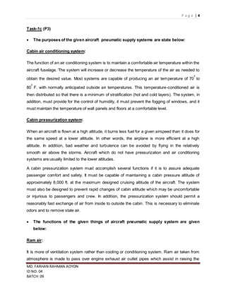 P a g e | 4
MD. FARHAN RAHMAN AOYON
ID NO: 04
BATCH: 09
Task-1c (P3)
 The purposes of the given aircraft pneumatic supply systems are state below:
Cabin air conditioning system:
The function of an air conditioning system is to maintain a comfortable air temperature within the
aircraft fuselage. The system will increase or decrease the temperature of the air as needed to
obtain the desired value. Most systems are capable of producing an air temperature of 70
0
to
80
0
F. with normally anticipated outside air temperatures. This temperature-conditioned air is
then distributed so that there is a minimum of stratification (hot and cold layers). The system, in
addition, must provide for the control of humidity, it must prevent the fogging of windows, and it
must maintain the temperature of wall panels and floors at a comfortable level.
Cabin pressurization system:
When an aircraft is flown at a high altitude, it burns less fuel for a given airspeed than it does for
the same speed at a lower altitude. In other words, the airplane is more efficient at a high
altitude. In addition, bad weather and turbulence can be avoided by flying in the relatively
smooth air above the storms. Aircraft which do not have pressurization and air conditioning
systems are usually limited to the lower altitudes.
A cabin pressurization system must accomplish several functions if it is to assure adequate
passenger comfort and safety. It must be capable of maintaining a cabin pressure altitude of
approximately 8,000 ft. at the maximum designed cruising altitude of the aircraft. The system
must also be designed to prevent rapid changes of cabin altitude which may be uncomfortable
or injurious to passengers and crew. In addition, the pressurization system should permit a
reasonably fast exchange of air from inside to outside the cabin. This is necessary to eliminate
odors and to remove stale air.
 The functions of the given things of aircraft pneumatic supply system are given
below:
Ram air:
It is more of ventilation system rather than cooling or conditioning system. Ram air taken from
atmosphere is made to pass over engine exhaust air outlet pipes which assist in raising the
 