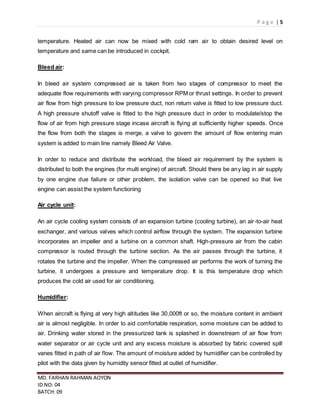 P a g e | 5
MD. FARHAN RAHMAN AOYON
ID NO: 04
BATCH: 09
temperature. Heated air can now be mixed with cold ram air to obtain desired level on
temperature and same can be introduced in cockpit.
Bleed air:
In bleed air system compressed air is taken from two stages of compressor to meet the
adequate flow requirements with varying compressor RPM or thrust settings. In order to prevent
air flow from high pressure to low pressure duct, non return valve is fitted to low pressure duct.
A high pressure shutoff valve is fitted to the high pressure duct in order to modulate/stop the
flow of air from high pressure stage incase aircraft is flying at sufficiently higher speeds. Once
the flow from both the stages is merge, a valve to govern the amount of flow entering main
system is added to main line namely Bleed Air Valve.
In order to reduce and distribute the workload, the bleed air requirement by the system is
distributed to both the engines (for multi engine) of aircraft. Should there be any lag in air supply
by one engine due failure or other problem, the isolation valve can be opened so that live
engine can assist the system functioning
Air cycle unit:
An air cycle cooling system consists of an expansion turbine (cooling turbine), an air-to-air heat
exchanger, and various valves which control airflow through the system. The expansion turbine
incorporates an impeller and a turbine on a common shaft. High-pressure air from the cabin
compressor is routed through the turbine section. As the air passes through the turbine, it
rotates the turbine and the impeller. When the compressed air performs the work of turning the
turbine, it undergoes a pressure and temperature drop. It is this temperature drop which
produces the cold air used for air conditioning.
Humidifier:
When aircraft is flying at very high altitudes like 30,000ft or so, the moisture content in ambient
air is almost negligible. In order to aid comfortable respiration, some moisture can be added to
air. Drinking water stored in the pressurized tank is splashed in downstream of air flow from
water separator or air cycle unit and any excess moisture is absorbed by fabric covered spill
vanes fitted in path of air flow. The amount of moisture added by humidifier can be controlled by
pilot with the data given by humidity sensor fitted at outlet of humidifier.
 