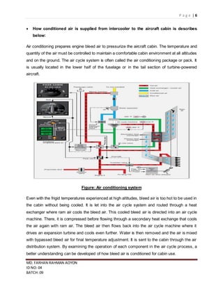 P a g e | 6
MD. FARHAN RAHMAN AOYON
ID NO: 04
BATCH: 09
 How conditioned air is supplied from intercooler to the aircraft cabin is describes
below:
Air conditioning prepares engine bleed air to pressurize the aircraft cabin. The temperature and
quantity of the air must be controlled to maintain a comfortable cabin environment at all altitudes
and on the ground. The air cycle system is often called the air conditioning package or pack. It
is usually located in the lower half of the fuselage or in the tail section of turbine-powered
aircraft.
Figure: Air conditioning system
Even with the frigid temperatures experienced at high altitudes, bleed air is too hot to be used in
the cabin without being cooled. It is let into the air cycle system and routed through a heat
exchanger where ram air cools the bleed air. This cooled bleed air is directed into an air cycle
machine. There, it is compressed before flowing through a secondary heat exchange that cools
the air again with ram air. The bleed air then flows back into the air cycle machine where it
drives an expansion turbine and cools even further. Water is then removed and the air is mixed
with bypassed bleed air for final temperature adjustment. It is sent to the cabin through the air
distribution system. By examining the operation of each component in the air cycle process, a
better understanding can be developed of how bleed air is conditioned for cabin use.
 