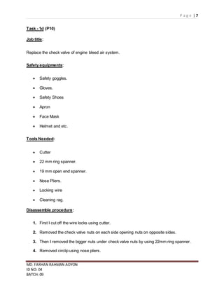 P a g e | 7
MD. FARHAN RAHMAN AOYON
ID NO: 04
BATCH: 09
Task - 1d (P10)
Job title:
Replace the check valve of engine bleed air system.
Safety equipments:
 Safety goggles.
 Gloves.
 Safety Shoes
 Apron
 Face Mask
 Helmet and etc.
Tools Needed:
 Cutter
 22 mm ring spanner.
 19 mm open end spanner.
 Nose Pliers.
 Locking wire
 Cleaning rag.
Disassemble procedure:
1. First I cut off the wire locks using cutter.
2. Removed the check valve nuts on each side opening nuts on opposite sides.
3. Then I removed the bigger nuts under check valve nuts by using 22mm ring spanner.
4. Removed circlip using nose pliers.
 
