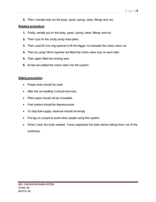 P a g e | 8
MD. FARHAN RAHMAN AOYON
ID NO: 04
BATCH: 09
5. Then I serially took out the body, spool, spring, valve, fittings and nut.
Replace procedure:
1. Firstly, serially put on the body, spool, spring, valve, fittings and nut.
2. Then I put on the circlip using nose pliers.
3. Then used 22 mm ring spanner to fit the bigger nut beneath the check valve nut.
4. Then by using 19mm spanner we fitted the check valve nuts on each side.
5. Then again fitted the locking wire.
6. At last we settled the check valve into the system.
Safety precaution:
 Proper tools should be used
 After the re-installing it should wire lock.
 Pliers gripe should not be moveable.
 Fuel system should be depressurized
 To stop fuel supply, reservoir should be empty
 Put tag on cockpit to avoid other people using this system
 When I took the tools needed, I have registered the tools before taking them out of the
workshop.
 