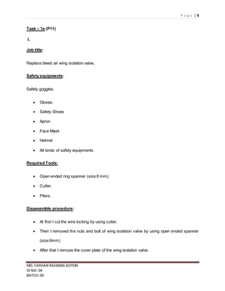 P a g e | 9
MD. FARHAN RAHMAN AOYON
ID NO: 04
BATCH: 09
Task – 1e (P11)
I.
Job title:
Replace bleed air wing isolation valve.
Safety equipments:
Safety goggles.
 Gloves.
 Safety Shoes
 Apron
 Face Mask
 Helmet
 All kinds of safety equipments.
Required Tools:
 Open ended ring spanner (size 8 mm).
 Cutter.
 Pliers.
Disassemble procedure:
 At first I cut the wire locking by using cutter.
 Then I removed the nuts and bolt of wing isolation valve by using open ended spanner
(size 8mm)
 After that I remove the cover plate of the wing isolation valve.
 