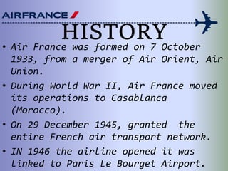 HISTORY• Air France was formed on 7 October
1933, from a merger of Air Orient, Air
Union.
• During World War II, Air France moved
its operations to Casablanca
(Morocco).
• On 29 December 1945, granted the
entire French air transport network.
• IN 1946 the airline opened it was
linked to Paris Le Bourget Airport.
 