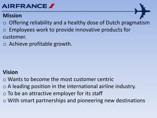Mission
o Offering reliability and a healthy dose of Dutch pragmatism
o Employees work to provide innovative products for
customer.
o Achieve profitable growth.
Vision
o Wants to become the most customer centric
o A leading position in the international airline industry.
o To be an attractive employer for its staff
o With smart partnerships and pioneering new destinations
 