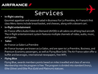Services• In-flight catering
Gourmet appetizer and seasonal salad in Business For La Première, Air France's first
class Menu items include bread basket, and cheeses, along with a dessert cart .
• In-flight entertainment
Air France offers AudioVideo on Demand (AVOD) in all cabins on all long haul aircraft.
The in flight entertainment system features multiple channels of video, audio, music,
and games.
• Salon
Air France Le Salon La Première
Air France lounges are known as Le Salon, and are open to La Première, Business, and
Premium Economy passengers, as well as Flying Blue Gold.The Air France salon offer a
buffet and beverages, international newspapers, free WIFI,
• Flying Blue
Flying Blue, awards members points based on miles travelled and class of service.
Membership into the program is free.The program is divided into standard (Ivory),
Elite (Silver) and Elite Plus (Gold and Platinum) statuses.
 