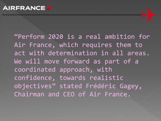 “Perform 2020 is a real ambition for
Air France, which requires them to
act with determination in all areas.
We will move forward as part of a
coordinated approach, with
confidence, towards realistic
objectives” stated Frédéric Gagey,
Chairman and CEO of Air France.
 