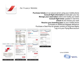 Purchase tickets on our secure server using your mobile phone
              Consult flight information to best plan your trip
       Manage your reservation online and modify your ticket
                     Consult flight times updated in real time
                               Check in and choose your seat
           Receive your boarding pass on your mobile phone
                    Purchase an additional baggage allowance
   Purchase a Seat Plus for greater comfort on long-haul flights
                             Log in to your Flying Blue account




                                     Larissa	
  GUZMAN	
  	
  
 
