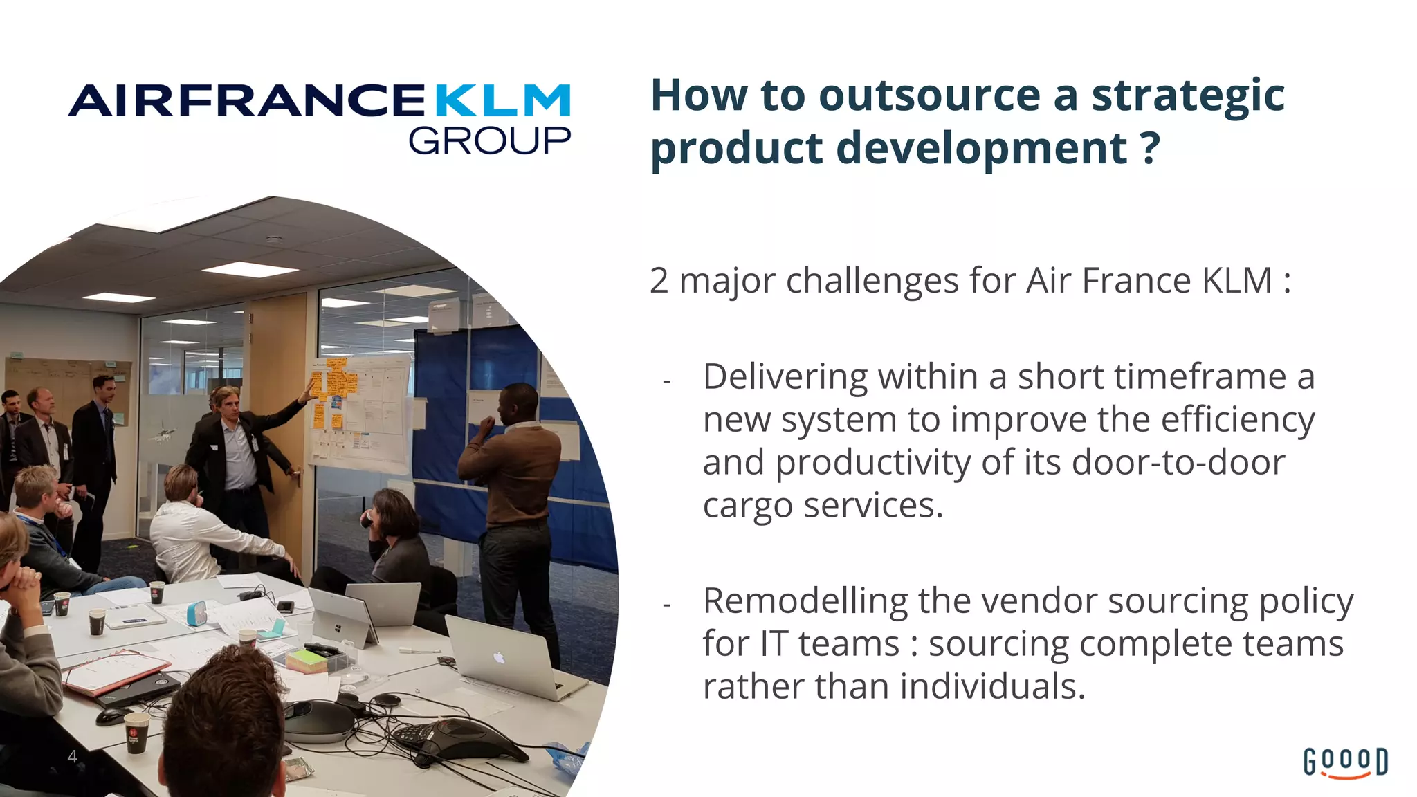 2 major challenges for Air France KLM :
- Delivering within a short timeframe a
new system to improve the efficiency
and productivity of its door-to-door
cargo services.
- Remodelling the vendor sourcing policy
for IT teams : sourcing complete teams
rather than individuals.
How to outsource a strategic
product development ?
4
 