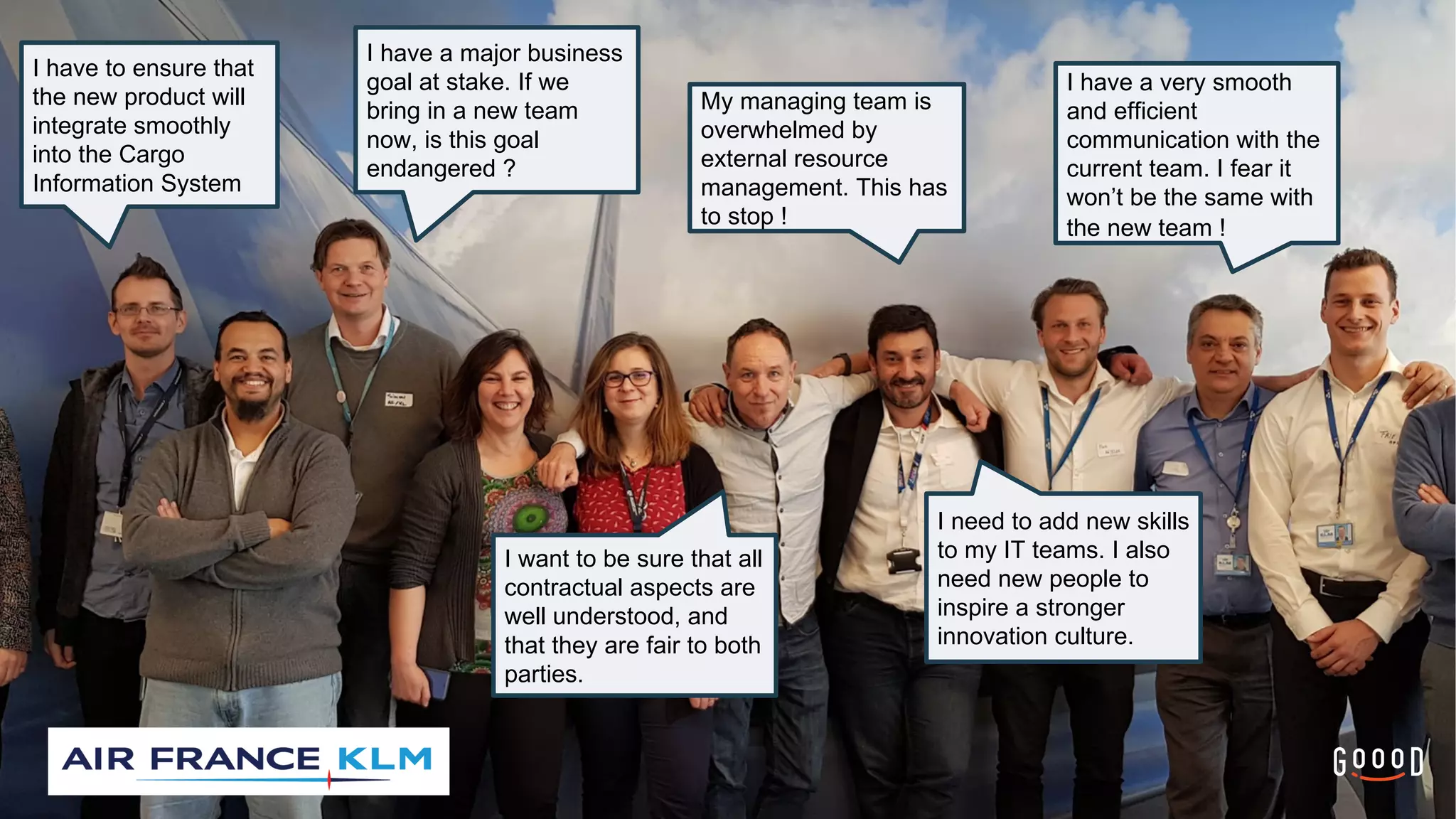 5
I have a major business
goal at stake. If we
bring in a new team
now, is this goal
endangered ?
I have to ensure that
the new product will
integrate smoothly
into the Cargo
Information System
I want to be sure that all
contractual aspects are
well understood, and
that they are fair to both
parties.
My managing team is
overwhelmed by
external resource
management. This has
to stop !
I have a very smooth
and efficient
communication with the
current team. I fear it
won’t be the same with
the new team !
I need to add new skills
to my IT teams. I also
need new people to
inspire a stronger
innovation culture.
 