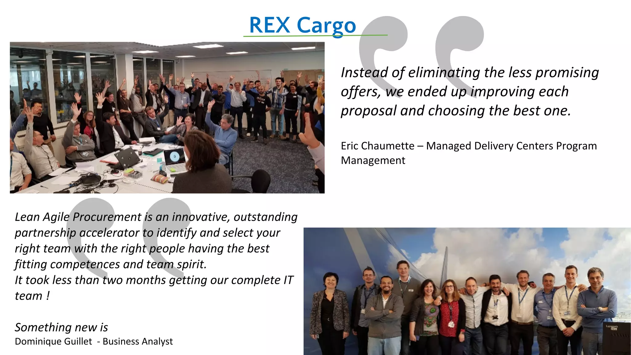 ‟
REX Cargo
Instead of eliminating the less promising
offers, we ended up improving each
proposal and choosing the best one.
Eric Chaumette – Managed Delivery Centers Program
Management
Lean Agile Procurement is an innovative, outstanding
partnership accelerator to identify and select your
right team with the right people having the best
fitting competences and team spirit.
It took less than two months getting our complete IT
team !
Something new is
Dominique Guillet - Business Analyst
 