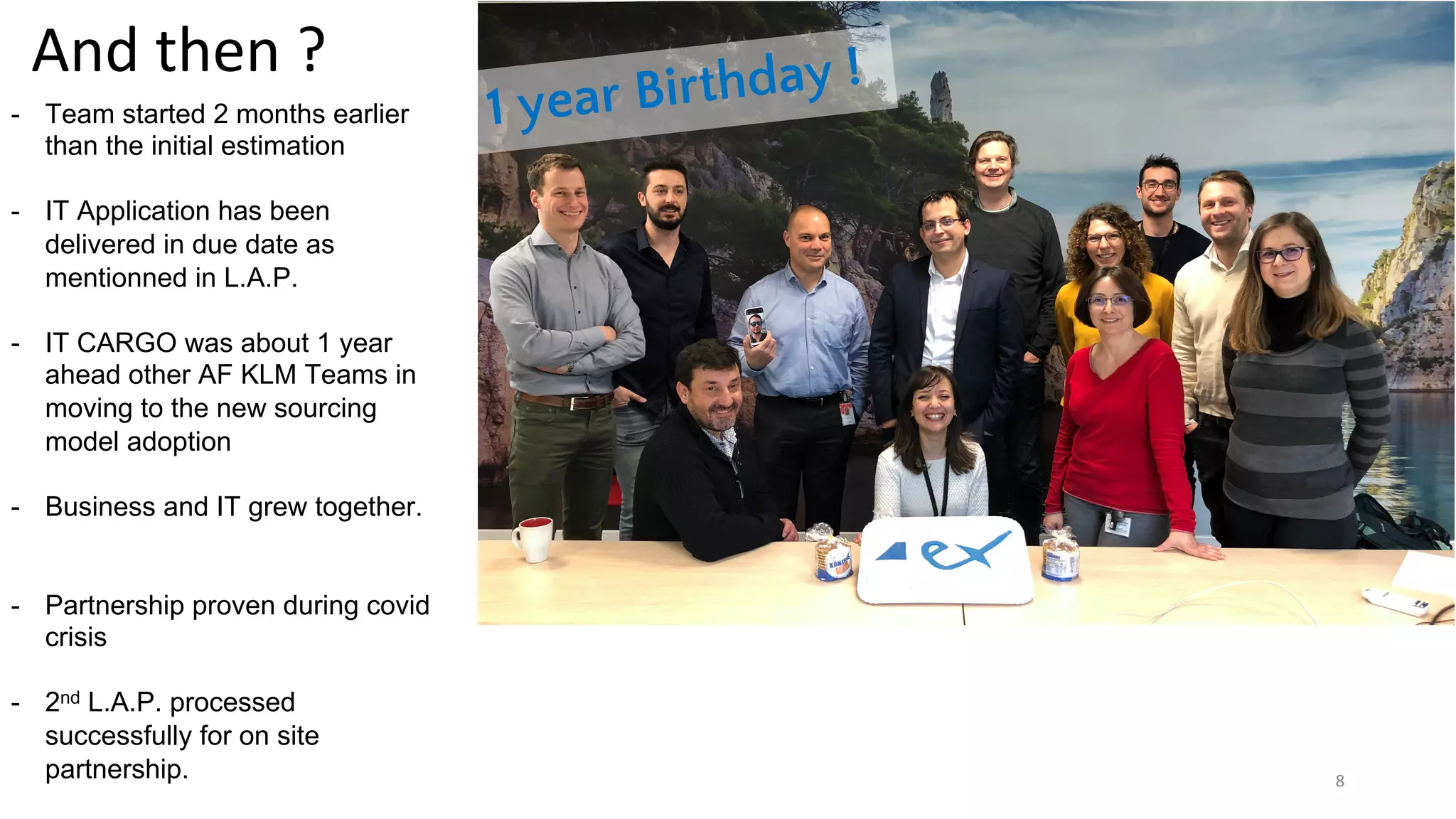 8
And then ?
1 year Birthday !
- Team started 2 months earlier
than the initial estimation
- IT Application has been
delivered in due date as
mentionned in L.A.P.
- IT CARGO was about 1 year
ahead other AF KLM Teams in
moving to the new sourcing
model adoption
- Business and IT grew together.
- Partnership proven during covid
crisis
- 2nd L.A.P. processed
successfully for on site
partnership.
 