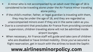 A minor who is not accompanied by an adult over the age of 18 is
considered to be traveling alone under the Air France min...