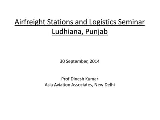Airfreight Stations and Logistics Seminar
Ludhiana, Punjab
30 September, 2014
Prof Dinesh Kumar
Asia Aviation Associates, New Delhi
 