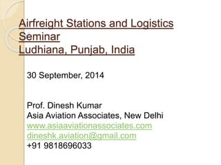 Airfreight Stations and Logistics
Seminar
Ludhiana, Punjab, India
30 September, 2014
Prof. Dinesh Kumar
Asia Aviation Associates, New Delhi
www.asiaaviationassociates.com
dineshk.aviation@gmail.com
+91 9818696033
 