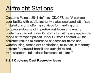 Airfreight Stations
Customs Manual 2011 defines ICD/CFS as: "A common
user facility with public authority status equipped with fixed
installations and offering services for handling and
temporary storage of import/export laden and empty
containers carried under Customs transit by any applicable
mode of transport placed under Customs control. All the
activities related to clearance of goods for home use,
warehousing, temporary admissions, re-export, temporary
storage for onward transit and outright export,
transshipment, take place from such stations."
8.3.1 Customs Cost Recovery Issue
 