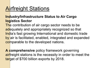 Airfreight Stations
Industry/Infrastructure Status to Air Cargo
logistics Sector
The contribution of air cargo sector needs to be
adequately and appropriately recognized so that
India’s fast growing International and domestic trade
by air is facilitated, enabled, integrated and expanded
comparable to the developed nations.
A comprehensive policy framework governing
airfreight stations is the necessity in order to meet the
target of $700 billion exports by 2018.
 