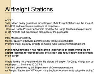 Airfreight Stations
ACPLB
To lay down policy guidelines for setting up of Air Freight Stations on the lines of
ICD/CFS and to ensure e clearance of proposals .
•Develop Public Private Partnership model of Air Cargo facilities at Airports and
at Off Airports and expeditious clearance of the proposals
•
Inter-Modal connectivity
Monitor Quality of Service parameters by various stakeholders
Promote major gateway airports as Cargo hubs facilitating transshipment
Planning Commission has highlighted importance of augmenting the off
airport facilities for decongesting the airport and reduc delay in movement
of air cargo.
Where land is not available within the airport, off- airport Air Cargo Village can be
developed…. Similar to ICD/CFS.
Standard guidelines by the Department of Commerce/customs.
Air Freight Station at of Off Airport - any Logistics operator may setup the facility.”
 