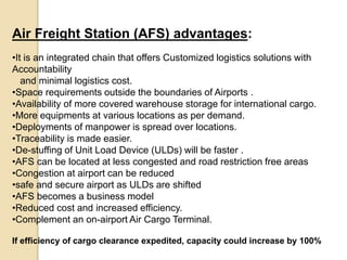 Air Freight Station (AFS) advantages:
•It is an integrated chain that offers Customized logistics solutions with
Accountability
and minimal logistics cost.
•Space requirements outside the boundaries of Airports .
•Availability of more covered warehouse storage for international cargo.
•More equipments at various locations as per demand.
•Deployments of manpower is spread over locations.
•Traceability is made easier.
•De-stuffing of Unit Load Device (ULDs) will be faster .
•AFS can be located at less congested and road restriction free areas
•Congestion at airport can be reduced
•safe and secure airport as ULDs are shifted
•AFS becomes a business model
•Reduced cost and increased efficiency.
•Complement an on-airport Air Cargo Terminal.
If efficiency of cargo clearance expedited, capacity could increase by 100%
 