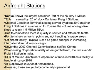 Airfreight Stations
•Nahva Sheva the largest container Port of the country 4 Million
TEUs served by 20 off dock Container Freight Stations.
•Chennai Container Terminal is being served by about 30 Container
Freight Stations in a radius of In 7 years the volume of cargo five
times to reach 1.5 Million TEUs.
•Due to competition there is quality in service and affordable tariffs.
•Port terminals as transit points and not handling / storage areas.
•Off airport facility - ICD/CFS can be game changer in increasing
international and domestic cargo.
•November 2007 Chennai Commissioner notified Central
Warehousing Corporation facility at Virugambakkam, the first ever Air
Freight Station in India.
•CFS at Mulund -Container Corporation of India in 2010 as a facility to
handle air cargo 2010
•AFS approved in 2009 at Ahmadabad.
•However, these are yet to become fully operational
 