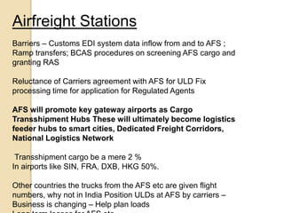 Airfreight Stations
Barriers – Customs EDI system data inflow from and to AFS ;
Ramp transfers; BCAS procedures on screening AFS cargo and
granting RAS
Reluctance of Carriers agreement with AFS for ULD Fix
processing time for application for Regulated Agents
AFS will promote key gateway airports as Cargo
Transshipment Hubs These will ultimately become logistics
feeder hubs to smart cities, Dedicated Freight Corridors,
National Logistics Network
Transshipment cargo be a mere 2 %
In airports like SIN, FRA, DXB, HKG 50%.
Other countries the trucks from the AFS etc are given flight
numbers, why not in India Position ULDs at AFS by carriers –
Business is changing – Help plan loads
 