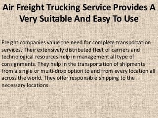 Air Freight Trucking Service Provides A
Very Suitable And Easy To Use
Freight companies value the need for complete transportation
services. Their extensively distributed fleet of carriers and
technological resources help in management all type of
consignments. They help in the transportation of shipments
from a single or multi-drop option to and from every location all
across the world. They offer responsible shipping to the
necessary locations.
 