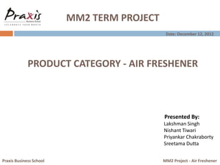 MM2 TERM PROJECT
Presented By:
Lakshman Singh
Nishant Tiwari
Priyankar Chakraborty
Sreetama Dutta
Praxis Business School MM2 Project - Air Freshener
PRODUCT CATEGORY - AIR FRESHENER
Date: December 12, 2012
 