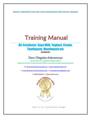 PROJECT EMPOWER COPA ONE YEAR ANNIVERSARY FREE ONLINE TRAINING
Training Manual
Air Freshener, Soya Milk, Yoghurt, Cream,
Toothpaste, Mouthwash etc
Compiled by:
Dare Olagoke-Adaramoye
Executive Director, Trailblazer Initiatives Nigeria
Initiator & Convener, Project Empower COPA (community of people aspiring-greatness)
W: www.dareadaramoye.blog.com | www.trailblazer.blog.com
F: www.facebook.com/Dareadaramoye | E: dareadaramoye@yahoo.com
P: 08032386064 | T: @dareadaramoye
Learn to be a professional Blogger
 