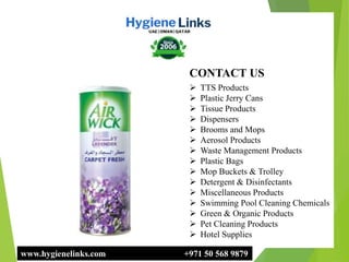 www.hygienelinks.com +971 50 568 9879
CONTACT US
 TTS Products
 Plastic Jerry Cans
 Tissue Products
 Dispensers
 Brooms and Mops
 Aerosol Products
 Waste Management Products
 Plastic Bags
 Mop Buckets & Trolley
 Detergent & Disinfectants
 Miscellaneous Products
 Swimming Pool Cleaning Chemicals
 Green & Organic Products
 Pet Cleaning Products
 Hotel Supplies
 