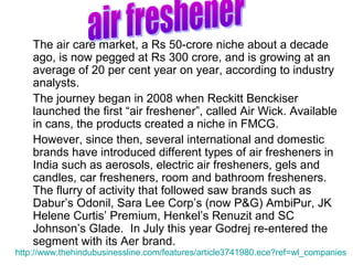 The air care market, a Rs 50-crore niche about a decade
    ago, is now pegged at Rs 300 crore, and is growing at an
    average of 20 per cent year on year, according to industry
    analysts.
    The journey began in 2008 when Reckitt Benckiser
    launched the first “air freshener”, called Air Wick. Available
    in cans, the products created a niche in FMCG.
    However, since then, several international and domestic
    brands have introduced different types of air fresheners in
    India such as aerosols, electric air fresheners, gels and
    candles, car fresheners, room and bathroom fresheners.
    The flurry of activity that followed saw brands such as
    Dabur’s Odonil, Sara Lee Corp’s (now P&G) AmbiPur, JK
    Helene Curtis’ Premium, Henkel’s Renuzit and SC
    Johnson’s Glade. In July this year Godrej re-entered the
    segment with its Aer brand.
http://www.thehindubusinessline.com/features/article3741980.ece?ref=wl_companies
 