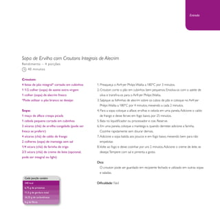 Sopa de Ervilha com Croutons Integrais de Alecrim 
1. Preaqueça o Airfryer Philips Walita a 180°C por 3 minutos. 
2. Crouton: corte o pão em cubinhos bem pequenos. Envolva-os com o azeite de 
oliva e transfira-os para o Airfryer Philips Walita. 
3. Salpique as folhinhas de alecrim sobre os cubos de pão e coloque no Airfryer 
Philips Walita a 180°C por 4 minutos, mexendo a cada 2 minutos. 
4. Para a sopa: coloque a alface, ervilhas e cebola em uma panela. Adicione o caldo 
de frango e deixe ferver, em fogo baixo, por 25 minutos. 
5. Bata no liquidificador ou processador e coe. Reserve. 
6. Em uma panela, coloque a manteiga e, quando derreter, adicione a farinha. 
Cozinhe rapidamente sem dourar demais. 
7. Adicione a sopa batida aos poucos e em fogo baixo, mexendo bem para não 
empelotar. 
8. Volte ao fogo e deixe cozinhar por uns 2 minutos. Adicione o creme de leite, se 
desejar. Tempere com sal e pimenta a gosto. 
Dica: 
O crouton pode ser guardado em recipiente fechado e utilizado em outras sopas 
e saladas. 
Dificuldade: Fácil 
Rendimento – 4 porções 
40 minutos 
Crouton: 
4 fatias de pão integral* cortado em cubinhos 
1 1/2 colher (sopa) de azeite extra virgem 
1 colher (sopa) de alecrim fresco 
*Pode utilizar o pão branco se desejar. 
Sopa: 
1 maço de alface crespa picada 
1 cebola pequena cortada em cubinhos 
3 xícaras (chá) de ervilha congelada (pode ser 
fresca se preferir) 
4 xícaras (chá) de caldo de frango 
2 colheres (sopa) de manteiga sem sal 
1/4 xícara (chá) de farinha de trigo 
2/3 xícara (chá) de creme de leite (opcional, 
pode ser integral ou light) 
Cada porção contém 
240 kcal 
6,75 g de proteínas 
11,5 g de gordura total 
26,25 g de carboidratos 
6 g de fibras 
Entrada 
 