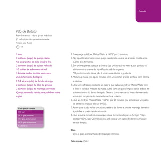 Entrada 
Pão de Batata 
1. Preaqueça o Airfryer Philips Walita a 160°C por 3 minutos. 
2. No liquidificador bata: o ovo, queijo ralado, leite, açúcar, sal, a batata cozida ainda 
quente e o fermento. 
3. Em um recipiente, coloque a farinha, faça um buraco no meio e, aos poucos, vá 
adicionando o creme do liquidificador, até dar o ponto. 
*O ponto correto desse pão é uma massa elástica e grudenta. 
4. Misture a massa por alguns minutos com uma colher grande até ficar bem fofinha 
e elástica. 
5. Unte um refratário resistente ao calor e que caiba no Airfryer Philips Walita com 
o óleo e coloque metade da massa, cubra com um pano limpo e deixe dobrar de 
volume dentro do forno desligado. Deixe a outra metade da massa fermentando 
em outro recipiente do mesmo tamanho e untado. 
6. Leve ao Airfryer Philips Walita (160°C) por 20 minutos (ou até colocar um palito 
de dente na massa e ele sair limpo). 
7. Assim que o pão esfriar um pouco, retire-o da forma e pincele manteiga derretida 
e polvilhe o queijo ralado sobre ele. 
8. Leve a outra metade da massa que estava fermentando para o Airfryer Philips 
Walita (160°C) por 20 minutos (ou até colocar um palito de dente na massa e 
ele sair limpo). 
Dica: 
Sirva o pão acompanhado de requeijão cremoso. 
Dificuldade: Difícil 
Rendimento - dois pães médios 
(2 refratários de, aproximadamente, 
12 cm por 7 cm) 
1h 
1 ovo 
2 colheres (sopa) de queijo ralado 
1/2 xícara (chá) de leite integral frio 
2 colheres (sopa) de açúcar refinado 
1/2 colher de sobremesa de sal 
3 batatas médias cozidas sem casca 
25g de fermento biológico 
2 1/2 xícaras (chá) de farinha de trigo 
2 colheres (sopa) de óleo de girassol 
2 colheres (sopa) de manteiga derretida 
Queijo parmesão ralado para polvilhar sobre 
o pão 
Cada porção contém 
474 kcal 
14,25 g de proteínas 
24,5 g de gordura total 
49,25 g de carboidratos 
4 g de fibras 
 