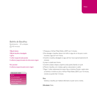 Bolinho de Bacalhau 
1. Preaqueça o Airfryer Philips Walita a 200°C por 3 minutos. 
2. Para dessalgar o bacalhau: deixe-o de molho na água de um dia para o outro, 
trocando a água de 4 em 4 horas. 
3. Cozinhe o bacalhau dessalgado na água até ficar macio (aproximadamente 20 
minutos). 
4. Limpe-o e desfie bem fininho. 
5. Cozinhe a batata e depois a esprema ainda quente, fazendo um purê. 
6. Misture o bacalhau com a batata, a gema, a salsa picada e o azeite. 
7. Pegue 1 colher (sobremesa) da massa e faça os bolinhos. Pincele o azeite sobre 
os bolinhos e transfira-os para o Airfryer Philips Walita (200°C) por 10 minutos, 
virando-os quando fizer 5 minutos. 
Dica: 
Substitua o bacalhau por haddock defumado se quiser variar a receita. 
Dificuldade: Média 
Rendimento – 20 unidades 
40 minutos 
150g de batata 
150g de bacalhau dessalgado 
1 gema 
1 colher (sopa) de salsa picada 
2 colheres (sopa) de azeite de oliva extra virgem 
Para pincelar: 
2 colheres (sopa) de azeite extra virgem 
Cada porção contém 
48 kcal 
2,61 g de proteínas 
3,59 g de gordura total 
1,40 g de carboidratos 
0,11 g de fibras 
Petisco 
 
