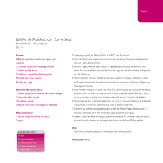 Bolinho de Mandioca com Carne Seca 
1. Preaqueça o Airfryer Philips Walita a 200°C por 3 minutos. 
2. Escorra totalmente a água do cozimento da mandioca. Amasse-a ainda quente 
com um garfo. Deixe esfriar. 
3. Em uma tigela, misture bem todos os ingredientes da massa até formar uma 
massa lisa, se necessário adicione farinha de trigo até que ela comece a desgrudar 
da mão. Reserve. 
4. Para o recheio: em uma frigideira coloque o azeite e refogue a cebola e o alho 
até ficarem levemente dourados. Acrescente a carne seca desfiada e refogue por 
mais alguns minutos. 
5. Para montar: coloque na palma da mão 1/2 colher (sopa) da massa de mandioca, 
abra um disco da massa e coloque uma colher (café) de recheio. Feche o disco 
sobre o recheio e molde com as duas mãos até adquirir formato de bolinho. 
6. Para empanar: em uma tigela, bata bem os ovos e, em outra, coloque a farinha de 
rosca. Passe primeiro os bolinhos nos ovos e depois na farinha. 
7. Transfira os bolinhos empanados para o Airfryer Philips Walita. Frite-os por 15 
minutos, mexendo de 4 em 4 minutos para dourarem por igual. 
*A receita deve ser feita em etapas, aproximadamente 10 unidades de cada vez, e 
os bolinhos não devem ser sobrepostos dentro do Airfryer Philips Walita. 
Dica: 
Para variar a receita, substitua a mandioca por mandioquinha. 
Dificuldade: Média 
Rendimento – 40 unidades 
1h 
Massa: 
600g de mandioca cozida em água e sal 
2 gemas 
1/2 colher (sopa) de manteiga sem sal 
1 colher (café) de sal 
2 colheres (sopa) de salsinha picada 
Pimenta-do-reino a gosto 
Farinha de trigo 
Recheio de carne seca: 
1 colher (sopa) de azeite de oliva extra virgem 
1 dente de alho picado 
1/2 cebola picada 
300g de carne seca dessalgada e desfiada 
Para empanar: 
1 xícara (chá) de farinha de rosca 
2 ovos 
Cada porção contém 
51 kcal 
2,62 g de proteínas 
2,07 g de gordura total 
5,65 g de carboidratos 
0,34 g de fibras 
Petisco 
 