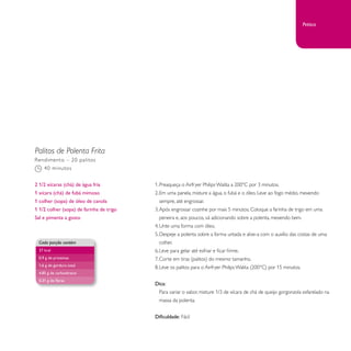 Palitos de Polenta Frita 
1. Preaqueça o Airfryer Philips Walita a 200°C por 3 minutos. 
2. Em uma panela, misture a água, o fubá e o óleo. Leve ao fogo médio, mexendo 
sempre, até engrossar. 
3. Após engrossar cozinhe por mais 5 minutos. Coloque a farinha de trigo em uma 
peneira e, aos poucos, vá adicionando sobre a polenta, mexendo bem. 
4. Unte uma forma com óleo. 
5. Despeje a polenta sobre a forma untada e alise-a com o auxílio das costas de uma 
colher. 
6. Leve para gelar até esfriar e ficar firme. 
7. Corte em tiras (palitos) do mesmo tamanho. 
8. Leve os palitos para o Airfryer Philips Walita (200°C) por 15 minutos. 
Dica: 
Para variar o sabor, misture 1/3 de xícara de chá de queijo gorgonzola esfarelado na 
massa da polenta. 
Dificuldade: Fácil 
Rendimento – 20 palitos 
40 minutos 
2 1/2 xícaras (chá) de água fria 
1 xícara (chá) de fubá mimoso 
1 colher (sopa) de óleo de canola 
1 1/2 colher (sopa) de farinha de trigo 
Sal e pimenta a gosto 
Cada porção contém 
37 kcal 
0,9 g de proteínas 
1,6 g de gordura total 
4,85 g de carboidratos 
0,31 g de fibras 
Petisco 
 