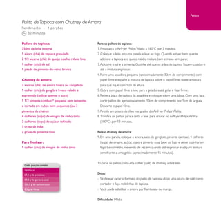 Petisco 
Palito de Tapioca com Chutney de Amora 
Para os palitos de tapioca: 
1. Preaqueça o Airfryer Philips Walita a 180°C por 3 minutos. 
2. Coloque o leite em uma panela e leve ao fogo. Quando estiver bem quente, 
adicione a tapioca e o queijo ralado, misture bem e mexa sem parar. 
3. Adicione o sal e a pimenta. Cozinhe até que os grãos de tapioca fiquem cozidos e 
até a mistura engrossar. 
4. Forre uma assadeira pequena (aproximadamente 30cm de comprimento) com 
papel filme e espalhe a mistura de tapioca sobre o papel filme, nivele a mistura 
para que fique com 1cm de altura. 
5. Cubra com papel filme e leve para a geladeira até gelar e ficar firme. 
6. Retire a placa de tapioca da assadeira e coloque sobre uma tábua. Com uma faca, 
corte palitos de, aproximadamente, 10cm de comprimento por 1cm de largura. 
Descarte o papel filme. 
7. Pincele um pouco de óleo nas grades do Airfryer Philips Walita. 
8. Transfira os palitos para a cesta e leve para dourar no Airfryer Philips Walita 
(180°C) por 13 minutos. 
Para o chutney de amora: 
9. Em uma panela, coloque a amora, suco de gengibre, pimenta cambuci, 4 colheres 
(sopa) de vinagre, açúcar, cravo e pimenta rosa. Leve ao fogo e deixe cozinhar em 
fogo baixo/médio, mexendo de vez em quando até engrossar e adquirir textura 
semelhante a uma geleia (aproximadamente 15 minutos). 
10. Sirva os palitos com uma colher (café) de chutney sobre eles. 
Dicas: 
- Se desejar variar o formato do palito de tapioca, utilize uma xícara de café como 
cortador e faça rodelinhas de tapioca. 
- Você pode substituir a amora por framboesa ou manga. 
Dificuldade: Média 
Rendimento – 4 porções 
30 minutos 
Palitos de tapioca: 
350ml de leite integral 
1 xícara (chá) de tapioca granulada 
2 1/2 xícaras (chá) de queijo coalho ralado fino 
1 colher (chá) de sal 
1 pitada de pimenta-do-reino branca 
Chutney de amora: 
2 xícaras (chá) de amora fresca ou congelada 
1 colher (chá) de gengibre fresco ralado e 
espremido (utilizar apenas o suco) 
1 1/2 pimenta cambuci* pequena, sem sementes 
e cortada em cubos bem pequenos (ou 3 
pimentas de cheiro) 
4 colheres (sopa) de vinagre de vinho tinto 
3 colheres (sopa) de açúcar refinado 
1 cravo da índia 
7 grãos de pimenta rosa 
Para finalizar: 
1 colher (chá) de vinagre de vinho tinto 
Cada porção contém 
1650 kcal 
69,1 g de proteínas 
59,3 g de gordura total 
226,7 g de carboidratos 
5,2 g de fibras 
 