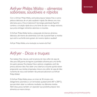 Airfryer Philips Walita - alimentos 
saborosos, saudáveis e rápidos 
Com o Airfryer Philips Walita, você pode preparar batatas fritas e outros 
petiscos deliciosos, de um jeito saudável e rápido. Ele oferece uma nova 
alternativa para a fritura tradicional. A tecnologia patenteada Rapid Air 
combina a circulação rápida de ar, uma fonte de calor e o design exclusivo, 
que juntos entregam alimentos saborosos e crocantes. 
O Airfryer Philips Walita facilita a preparação de diversos alimentos 
deliciosos, até mesmo de sobremesas. Com ele, é possível fazer as receitas 
que você e sua família tanto gostam, de maneira rápida e saudável! 
Airfryer Philips Walita, uma revolução na maneira de fritar! 
Apresentação 
www.philips.com.br/minhacozinha 
Airfryer - Dicas e truques 
Para batatas fritas naturais, você só precisa de meia colher de sopa de 
óleo para 500 gramas do legume, quantidade suficiente para uma família 
de quatro pessoas. Para batatas fritas e petiscos congelados, você não 
precisa adicionar óleo. Para obter uma cobertura crocante quando estiver 
preparando suas receitas empanadas, misture uma colher de sopa de óleo 
na farinha de rosca; você também não precisará adicioná-lo ao Airfryer 
Philips Walita! 
O Airfryer Philips Walita possui um timer de 30 minutos com 
desligamento automático, e um termostato ajustável (entre 80° e 200°C), 
que permitem obter os melhores resultados nas diferentes receitas. 
Além disso, possui também um separador que possibilita preparar dois 
alimentos ao mesmo tempo. 
 