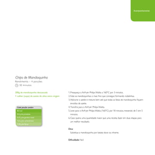 Chips de Mandioquinha 
1. Preaqueça o Airfryer Philips Walita a 160°C por 3 minutos. 
2. Fatie as mandioquinhas o mais fino que conseguir, formando rodelinhas. 
3. Adicione o azeite e misture bem até que todas as fatias de mandioquinha fiquem 
envoltas de azeite. 
4. Transfira para o Airfryer Philips Walita. 
5. Leve para o Airfryer Philips Walita (160°C) por 18 minutos, mexendo de 5 em 5 
minutos. 
6. Caso queira uma quantidade maior que uma receita, fazer em duas etapas para 
um melhor resultado. 
Dica: 
Substitua a mandioquinha por batata doce ou inhame. 
Dificuldade: Fácil 
Rendimento – 4 porções 
30 minutos 
200g de mandioquinha descascada 
1 colher (sopa) de azeite de oliva extra virgem 
Cada porção contém 
86 kcal 
0,4 g de proteínas 
0,37 g de gordura total 
12,5 g de carboidratos 
1,20 g de fibras 
Acompanhamento 
 