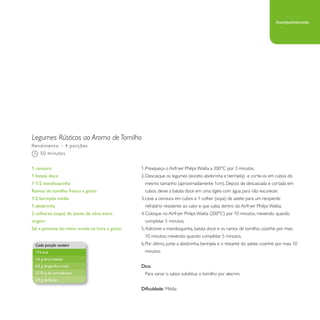 Legumes Rústicos ao Aroma de Tomilho 
1. Preaqueça o Airfryer Philips Walita a 200°C por 3 minutos. 
2. Descasque os legumes (exceto abobrinha e berinjela) e corte-os em cubos do 
mesmo tamanho (aproximadamente 1cm). Depois de descascada e cortada em 
cubos, deixe a batata doce em uma tigela com água para não escurecer. 
3. Leve a cenoura em cubos e 1 colher (sopa) de azeite para um recipiente 
refratário resistente ao calor e que caiba dentro do Airfryer Philips Walita. 
4. Coloque no Airfryer Philips Walita (200°C) por 10 minutos, mexendo quando 
completar 5 minutos. 
5. Adicione a mandioquinha, batata doce e os ramos de tomilho, cozinhe por mais 
10 minutos, mexendo quando completar 5 minutos. 
6. Por último, junte a abobrinha, berinjela e o restante do azeite, cozinhe por mais 10 
minutos. 
Dica: 
Para variar o sabor, substitua o tomilho por alecrim. 
Dificuldade: Média 
Rendimento – 4 porções 
50 minutos 
1 cenoura 
1 batata doce 
1 1/2 mandioquinha 
Ramos de tomilho fresco a gosto 
1/2 berinjela média 
1 abobrinha 
2 colheres (sopa) de azeite de oliva extra 
virgem 
Sal e pimenta-do-reino moída na hora a gosto 
Cada porção contém 
173 kcal 
1,6 g de proteínas 
6,5 g de gordura total 
27,25 g de carboidratos 
3,9 g de fibras 
Acompanhamento 
 
