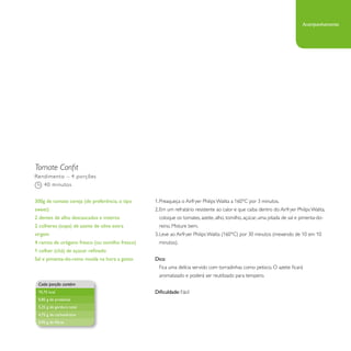 Tomate Confit 
1. Preaqueça o Airfryer Philips Walita a 160°C por 3 minutos. 
2. Em um refratário resistente ao calor e que caiba dentro do Airfryer Philips Walita, 
coloque os tomates, azeite, alho, tomilho, açúcar, uma pitada de sal e pimenta-do-reino. 
Misture bem. 
3. Leve ao Airfryer Philips Walita (160°C) por 30 minutos (mexendo de 10 em 10 
minutos). 
Dica: 
Fica uma delícia servido com torradinhas como petisco. O azeite ficará 
aromatizado e poderá ser reutilizado para tempero. 
Dificuldade: Fácil 
Rendimento – 4 porções 
40 minutos 
300g de tomate cereja (de preferência, o tipo 
sweet) 
2 dentes de alho descascados e inteiros 
2 colheres (sopa) de azeite de oliva extra 
virgem 
4 ramos de orégano fresco (ou tomilho fresco) 
1 colher (chá) de açúcar refinado 
Sal e pimenta-do-reino moída na hora a gosto 
Cada porção contém 
70,75 kcal 
0,85 g de proteínas 
5,25 g de gordura total 
4,75 g de carboidratos 
0,95 g de fibras 
Acompanhamento 
 