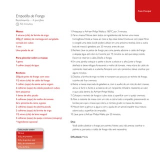 Empadão de Frango 
1. Preaqueça o Airfryer Philips Walita a 180°C por 3 minutos. 
2. Para a massa: Misture bem todos os ingredientes até formar uma massa 
homogênea. Divida a massa ao meio e faça duas bolas. Envolva-as com papel filme 
e congele uma delas (você poderá utilizar em uma próxima receita). Leve a outra 
bola de massa à geladeira por 20 minutos antes de usar. 
3. Recheio: Leve os peitos de frango para uma panela, adicione o caldo de frango 
e despeje água até cobri-lo. Cozinhe por 15 minutos ou até que esteja cozido. 
Escorra e reserve o caldo. Desfie o frango. 
4. Em uma panela, coloque o azeite e doure a cebola e o alho. Junte o frango 
desfiado e deixe refogar. Acrescente o molho de tomate, meia xícara do caldo do 
cozimento reservado e a salsinha. Tempere com sal e pimenta e deixe cozinhar por 
alguns minutos. 
5. Dissolva a farinha de trigo no leite e incorpore aos poucos ao recheio de frango, 
cozinhe até ficar cremoso. 
6. Retire a massa reservada da geladeira e, com o auxílio de um rolo de abrir massas, 
abra-a e forre o fundo e as laterais de um recipiente refratário resistente ao calor 
e que caiba dentro do Airfryer Philips Walita. 
7. Coloque o recheio de frango e cubra toda a superfície com o queijo cremoso. 
8. Abra o restante da massa com um rolo e cubra todo o empadão, pressionando as 
bordas para que a massa que cobriu o recheio grude na massa das laterais. 
9. Misture bem a gema e a água e, com a ajuda de um pincel, espalhe essa mistura 
sobre toda a superfície do empadão. 
10. Leve para o Airfryer Philips Walita por 20 minutos. 
Dica: 
Você pode substituir o frango por palmito. Neste caso, não precisa cozinhar o 
palmito e, portanto, o caldo de frango não será necessário. 
Dificuldade: Média 
Rendimento – 4 porções 
50 minutos 
Massa: 
3 xícaras (chá) de farinha de trigo 
200g (1 tablete) de manteiga sem sal gelada, 
cortada em cubos 
1 ovo 
Uma pitada de sal 
Para pincelar sobre a massa: 
1 gema 
1 colher (sopa) de água 
Recheio: 
350g de peito de frango com osso 
1/2 xícara (chá) de caldo de frango 
1 colher (sopa) de azeite extra virgem 
2 colheres (sopa) de cebola picada em cubos 
bem pequenos 
1 dente de alho picado 
3 colheres (sopa) de molho de tomate 
Sal e pimenta-do-reino a gosto 
2 colheres (sopa) de salsinha picada 
2 colheres (sopa) de farinha de trigo 
1/2 xícara (chá) de leite integral 
5 colheres (sopa) de queijo cremoso (catupiry) 
* Ingrediente opcional 
Cada porção contém 
782 kcal 
32,2 g de proteínas 
55,5 g de gordura total 
38,5 g de carboidratos 
2,42 g de fibras 
Prato Principal 
 