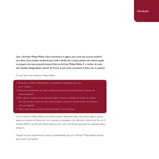 Usar o Airfryer Philips Walita é fácil, econômico e seguro, pois você não precisa enchê-lo 
com óleo. Uma solução excelente para toda a família. As crianças podem até mesmo ajudar 
no preparo das suas próprias batatas fritas no Airfryer Philips Walita. E o melhor de tudo: 
sem aqueles desagradáveis odores de fritura, já que todo o processo é feito com ar quente! 
É muito fácil usar o Airfryer Philips Walita: 
1. Preaqueça o Airfryer Philips Walita na temperatura adequada por cerca 
de 3 minutos. 
2. Coloque os ingredientes na cesta e deslize para dentro do produto. Ajuste o tempo de 
fritura necessário. 
3. Para algumas receitas, é recomendável agitar a cesta na metade do tempo de preparo. 
Ao final, esvazie a cesta em uma travessa. Alguns alimentos maiores devem ser retirados 
com um pegador. 
4. Após o uso, todas as partes removíveis podem ir na lava-louças. 
Com o Airfryer Philips Walita, você pode preparar diferentes tipos de receitas. Alguns pratos 
deste livro devem ser feitos em uma travessa ou assadeira com diâmetro máximo de 16 cm. O 
modelo RI9225 do Airfryer Philips Walita já vem com uma forma que pode ser utilizada nesses 
preparos. 
Prepare-se para experimentar todas as possibilidades que só o Airfryer Philips Walita oferece 
para você e sua família! 
Introdução 
 