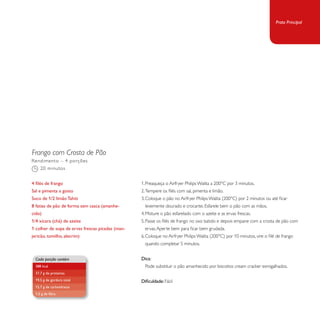 Frango com Crosta de Pão 
1. Preaqueça o Airfryer Philips Walita a 200°C por 3 minutos. 
2. Tempere os filés com sal, pimenta e limão. 
3. Coloque o pão no Airfryer Philips Walita (200°C) por 2 minutos ou até ficar 
levemente dourado e crocante. Esfarele bem o pão com as mãos. 
4. Misture o pão esfarelado com o azeite e as ervas frescas. 
5. Passe os filés de frango no ovo batido e depois empane com a crosta de pão com 
ervas. Aperte bem para ficar bem grudada. 
6. Coloque no Airfryer Philips Walita (200°C) por 10 minutos, vire o filé de frango 
quando completar 5 minutos. 
Dica: 
Pode substituir o pão amanhecido por biscoitos cream cracker esmigalhados. 
Dificuldade: Fácil 
Rendimento – 4 porções 
20 minutos 
4 filés de frango 
Sal e pimenta a gosto 
Suco de 1/2 limão Tahiti 
8 fatias de pão de forma sem casca (amanhe-cido) 
1/4 xícara (chá) de azeite 
1 colher de sopa de ervas frescas picadas (man-jericão, 
tomilho, alecrim) 
Cada porção contém 
388 kcal 
37,7 g de proteínas 
19,5 g de gordura total 
15,7 g de carboidratos 
1,5 g de fibra 
Prato Principal 
 