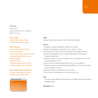 Churros 
Calda: 
Aqueça o doce de leite e adicione o leite. Misture bem. Reserve. 
Churros: 
1. Preaqueça o Airfryer Philips Walita a 200°C por 3 minutos. 
2. Misture os ingredientes secos (exceto o sal e o açúcar) e reserve. 
3. Combine água, sal, óleo e açúcar em uma panela e leve ao fogo até ferver. 
4. Incorpore os ingredientes secos, misturando vigorosamente. Cozinhe por 3 
minutos em fogo médio. 
5. Coloque a massa em um saco de confeiteiro (ou um saco plástico), com um furo 
de, aproximadamente, 1,5cm. 
6. Faça os churros de, aproximadamente, 8cm com o saco de confeiteiro. 
7. Coloque os churros no Airfryer Philips Walita (200°C) por 10 minutos, virando-os 
quando completar 5 minutos. 
8. Envolva os churros na mistura de açúcar com canela. 
9. Sirva os churros imediatamente, com a calda quente ou fria. 
Dica: 
Para variar a calda, substitua o doce de leite por chocolate meio amargo picado ou 
goiabada cremosa. 
Dificuldade: Média 
Rendimento – 
aproximadamente 20 unidades 
40 minutos 
Para a calda: 
1 xícara (chá) de doce de leite 
1/4 xícara (chá) de leite integral 
Para o churros: 
1 xícara (chá) de farinha de trigo 
1 xícara (chá) de fubá 
1/2 colher (chá) de bicarbonato de sódio 
1/2 colher (chá) de fermento em pó 
500ml de água fria 
Uma pitada de sal 
2 colheres (sopa) de óleo de canola 
2 colheres (sopa) de açúcar refinado 
Para polvilhar sobre os churros: 
1/2 xícara (chá) de açúcar refinado 
1 colher (chá) de canela em pó 
Cada porção contém 
83 kcal 
26,2 g de proteínas 
40,9 g de gordura total 
280 g de carboidratos 
9,3 g de fibra 
Doce 
 